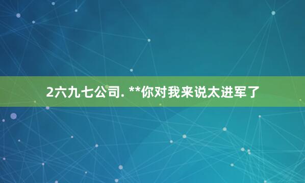 2六九七公司. **你对我来说太进军了