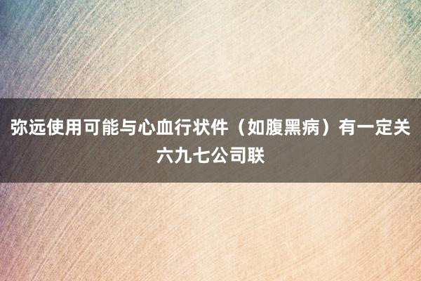 弥远使用可能与心血行状件(如腹黑病)有一定关六九七公司联