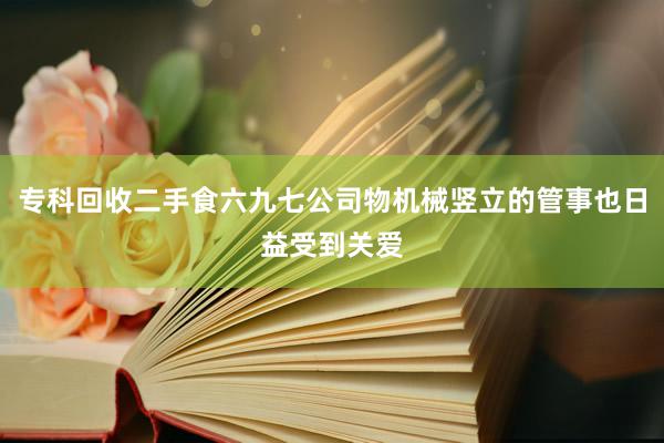 专科回收二手食六九七公司物机械竖立的管事也日益受到关爱