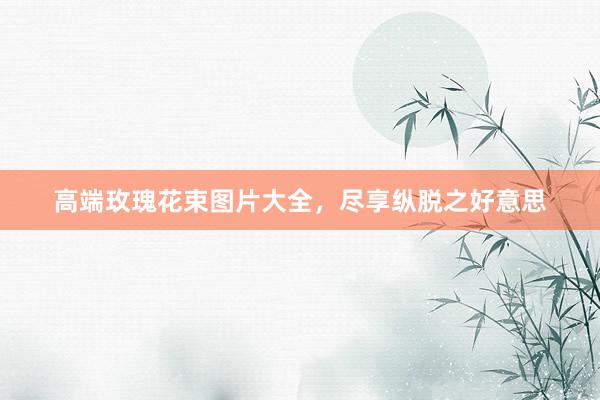 高端玫瑰花束图片大全，尽享纵脱之好意思