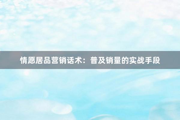 情愿居品营销话术：普及销量的实战手段